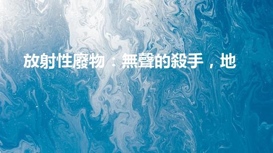 放射性廢物：無聲的殺手，地球上的威脅？